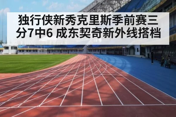 独行侠新秀克里斯季前赛三分7中6 成东契奇新外线搭档